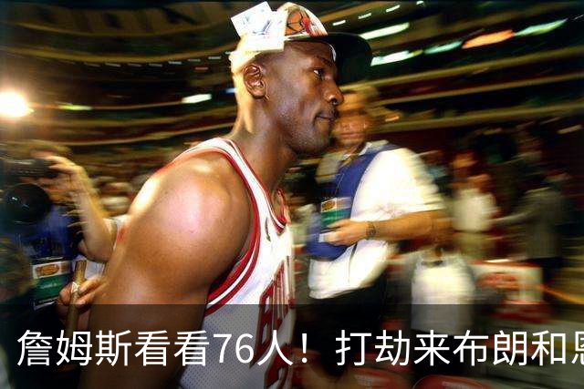 詹姆斯看看76人！打劫来布朗&恩马VJ星光闪耀&有薪金空间 太契合